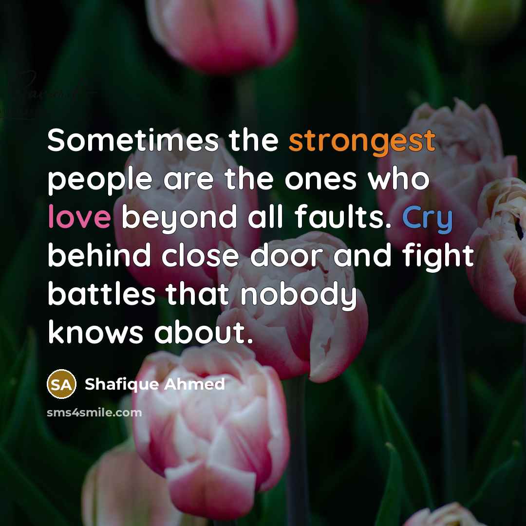 “Sometimes the strongest people are the ones who love beyond all faults. Cry behind close door and fight battles that nobody knows about.” quote by Shafique Ahmed