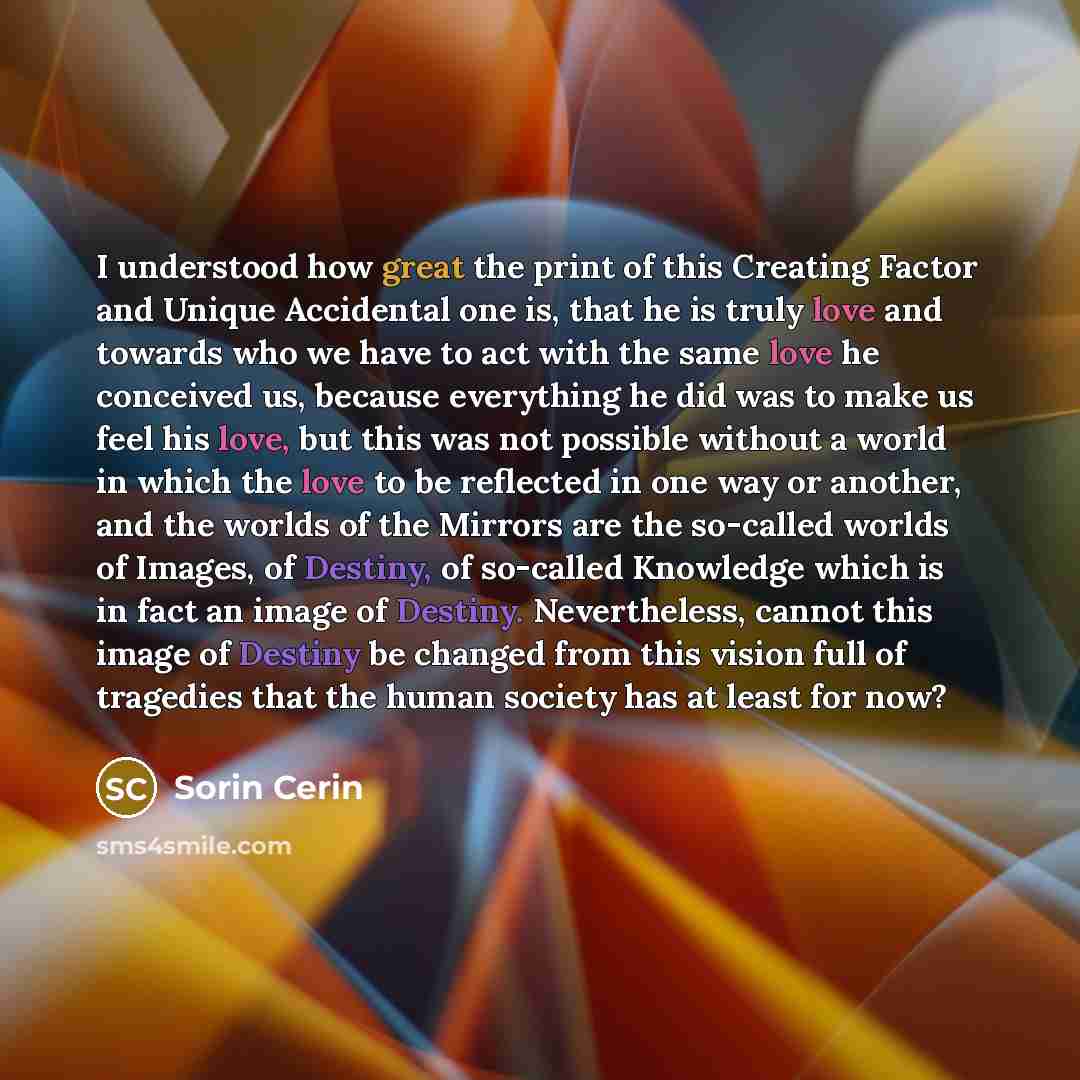 “I understood how great the print of this Creating Factor and Unique Accidental one is, that he is truly love and towards who we have to act with the same love he conceived us, because everything he did was to make us feel his love, but this was not possible without a world in which the love to be…” quote by Sorin Cerin