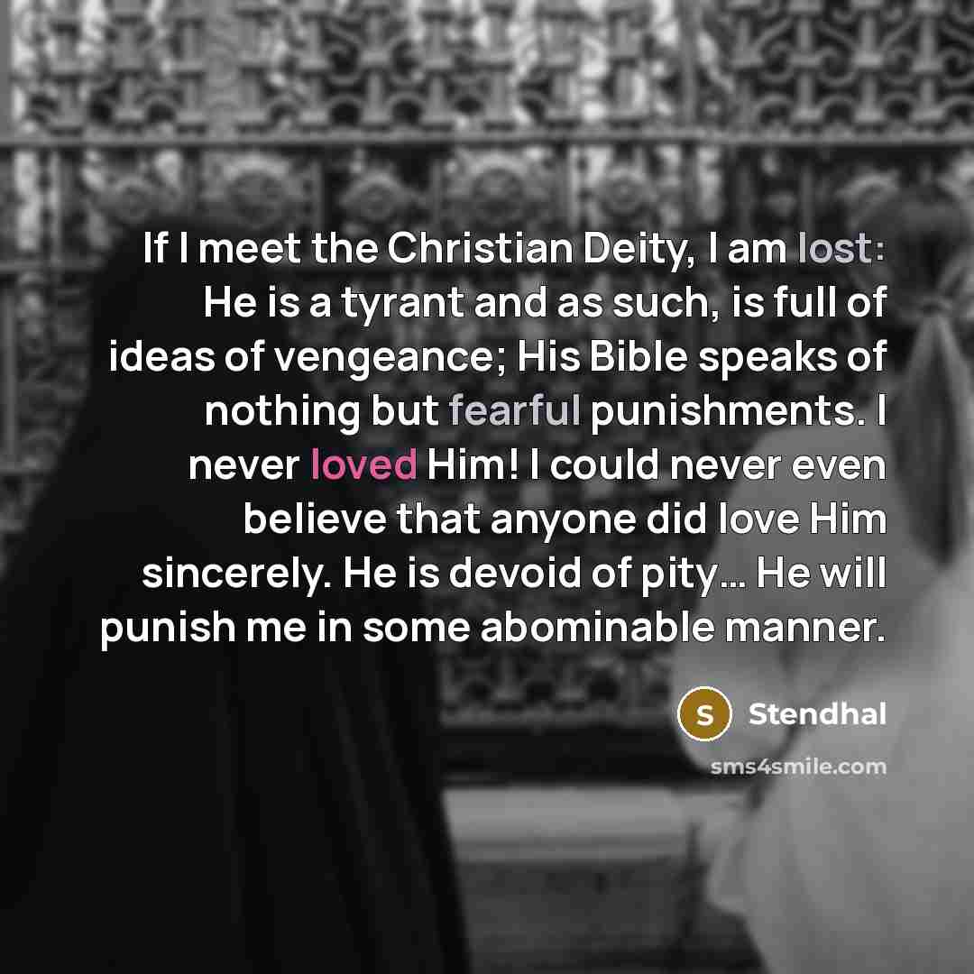 “If I meet the Christian Deity, I am lost: He is a tyrant and as such, is full of ideas of vengeance; His Bible speaks of nothing but fearful punishments. I never loved Him! I could never even believe that anyone did love Him sincerely. He is devoid of pity… He will punish me in some abominable…” quote by Stendhal