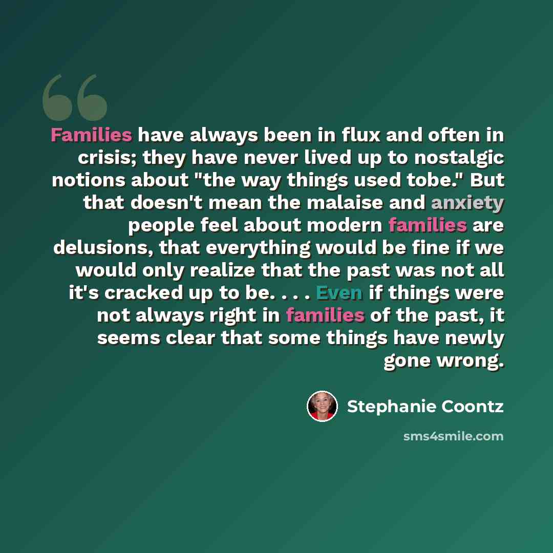“Families have always been in flux and often in crisis; they have never lived up to nostalgic notions about "the way things used tobe." But that doesn't mean the malaise and anxiety people feel about modern families are delusions, that everything would be fine if we would only realize that the past…” quote by Stephanie Coontz