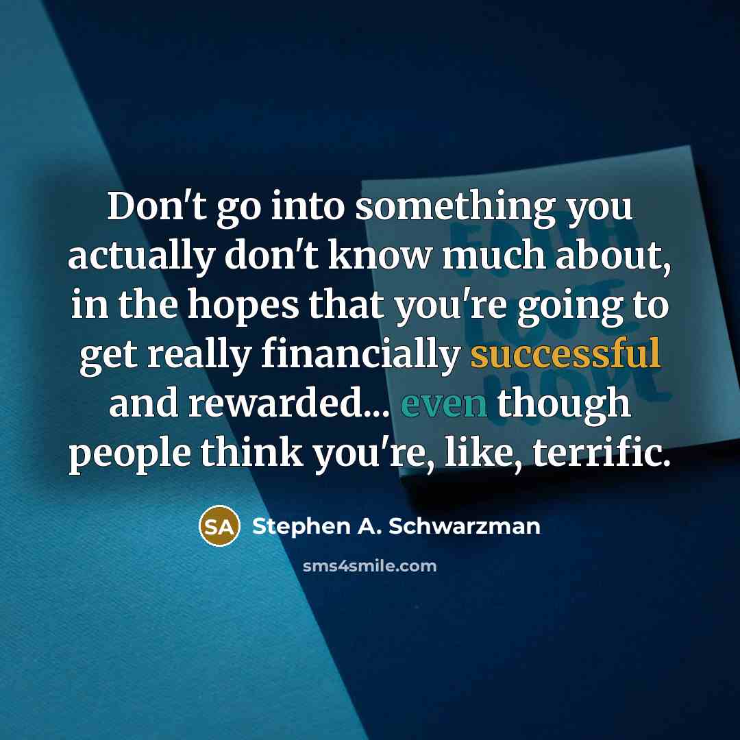 “Don't go into something you actually don't know much about, in the hopes that you're going to get really financially successful and rewarded... even though people think you're, like, terrific.” quote by Stephen A. Schwarzman