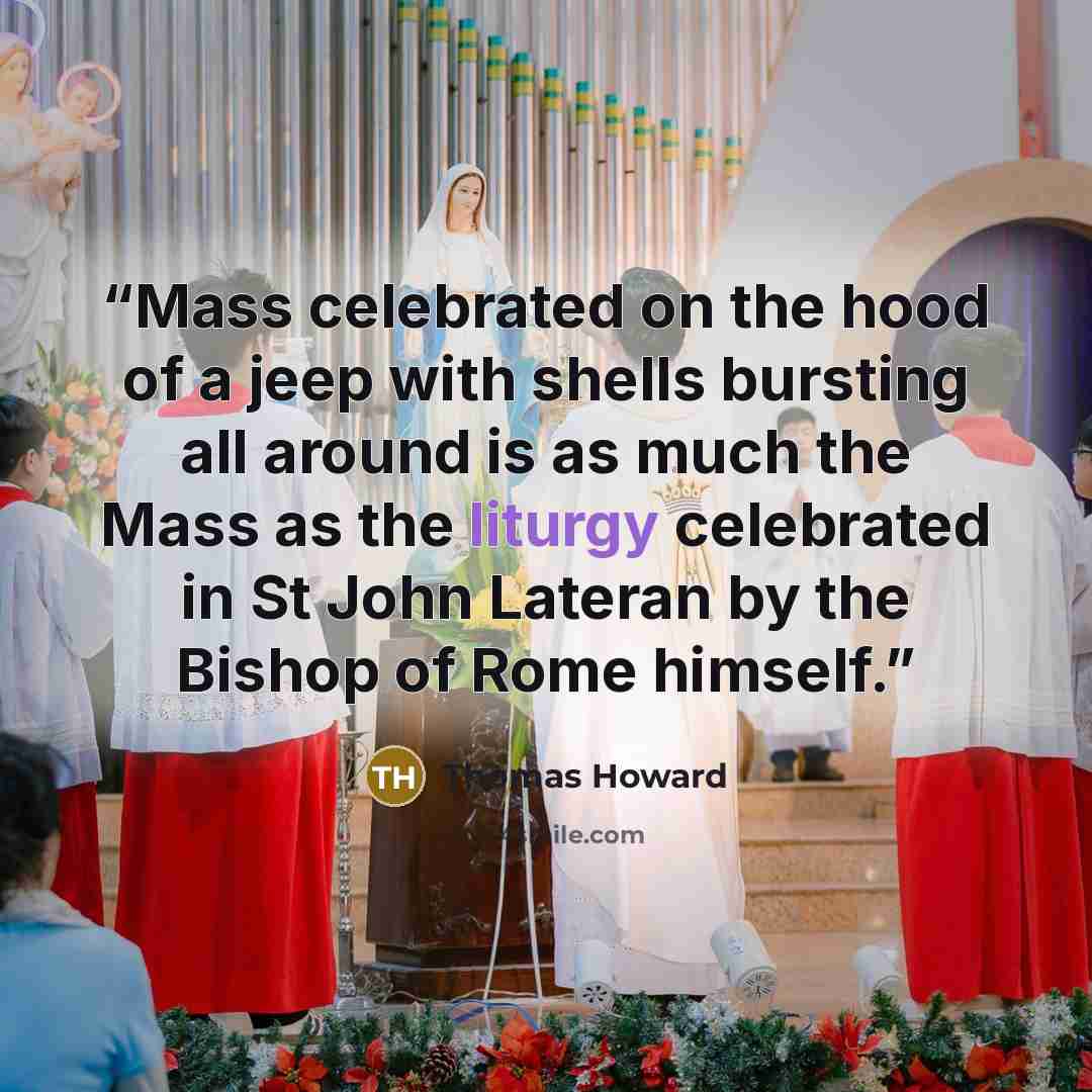 “Mass celebrated on the hood of a jeep with shells bursting all around is as much the Mass as the liturgy celebrated in St John Lateran by the Bishop of Rome himself.” quote by Thomas Howard