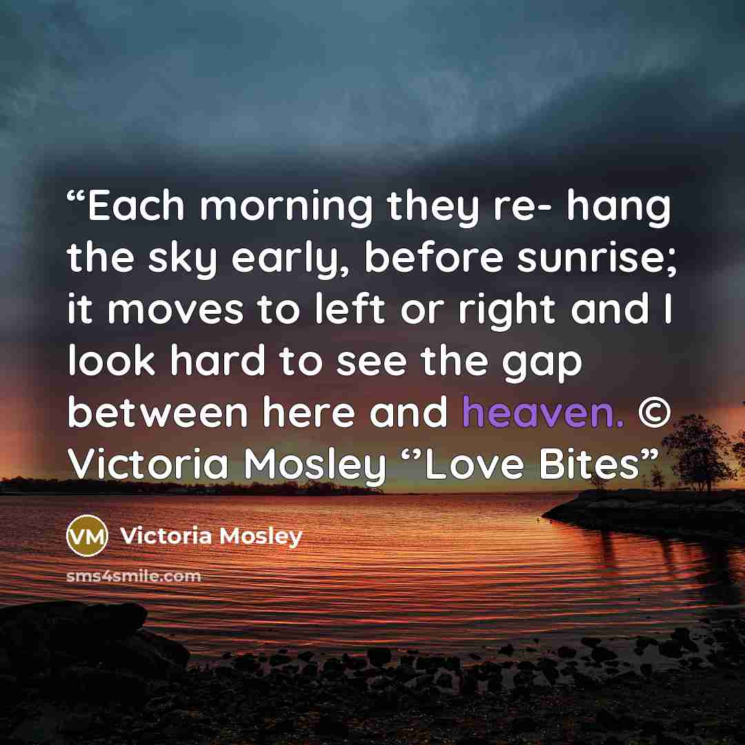 “Each morning they re- hang the sky early, before sunrise; it moves to left or right and I look hard to see the gap between here and heaven. © Victoria Mosley ‘’Love Bites” quote by Victoria Mosley