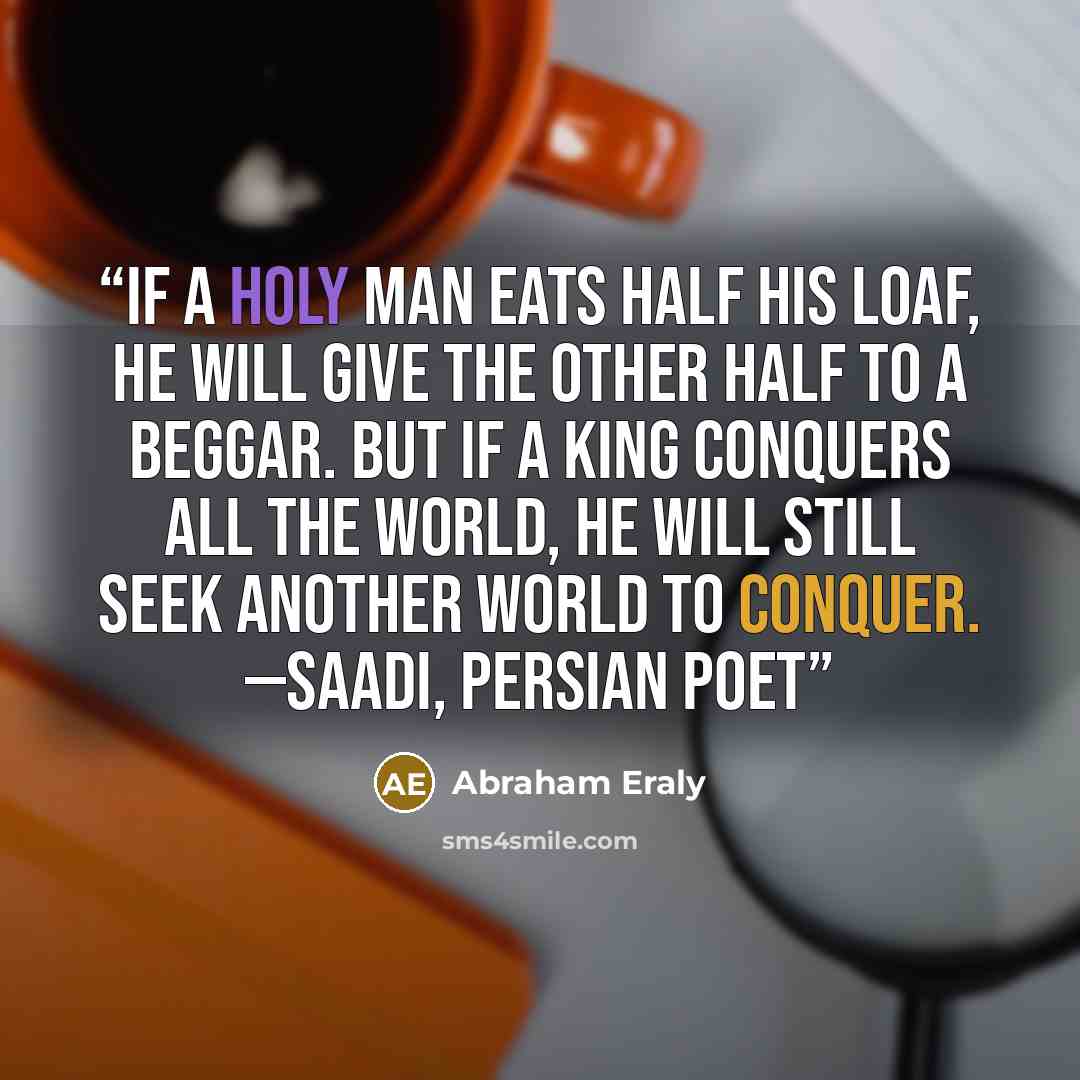 “If a holy man eats half his loaf, he will give the other half to a beggar. But if a king conquers all the world, he will still seek another world to conquer. —SAADI, PERSIAN POET” quote by Abraham Eraly