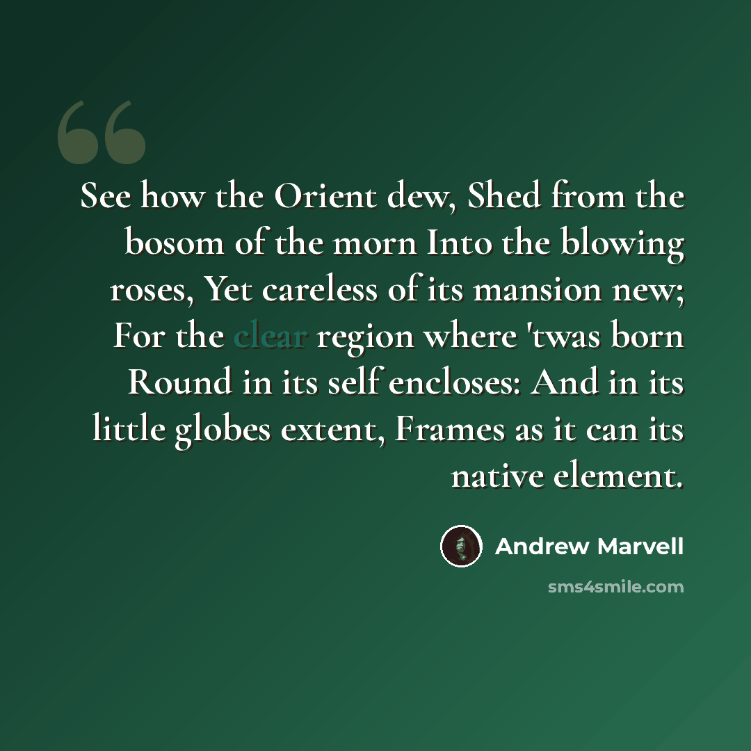 “See how the Orient dew, Shed from the bosom of the morn Into the blowing roses, Yet careless of its mansion new; For the clear region where 'twas born Round in its self encloses: And in its little globes extent, Frames as it can its native element.” quote by Andrew Marvell