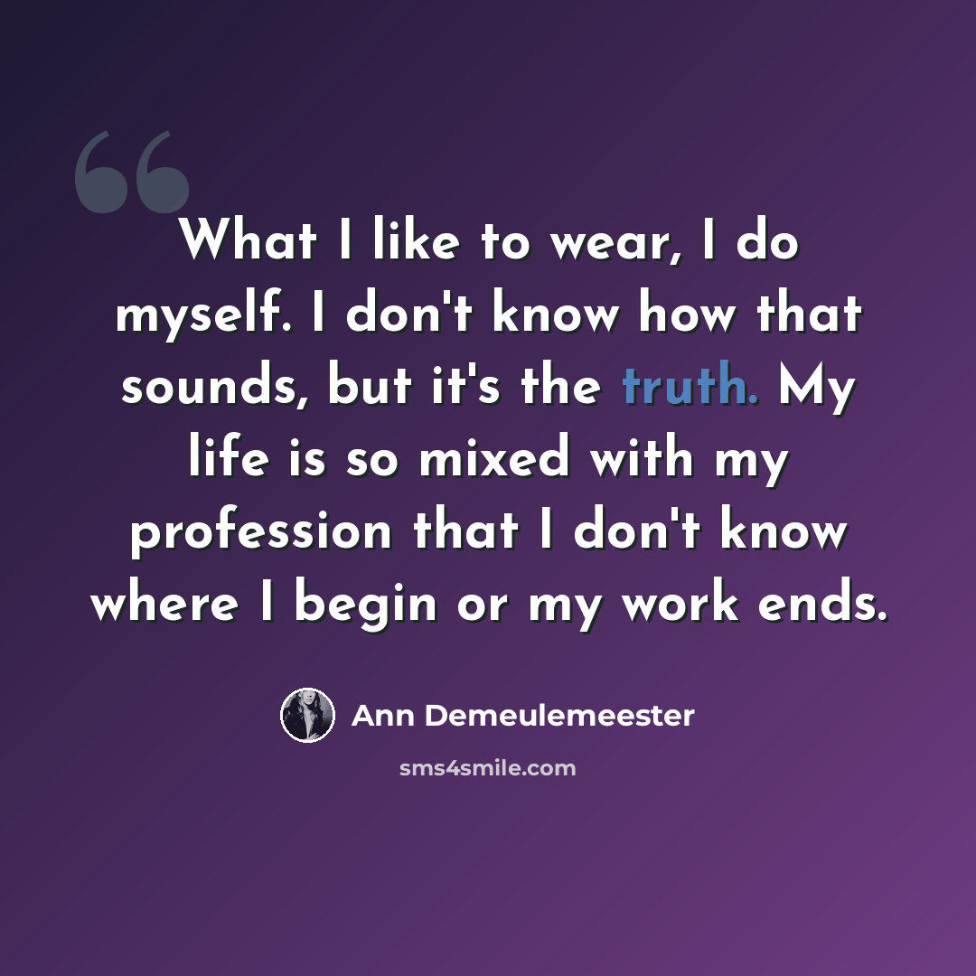 “What I like to wear, I do myself. I don't know how that sounds, but it's the truth. My life is so mixed with my profession that I don't know where I begin or my work ends.” quote by Ann Demeulemeester