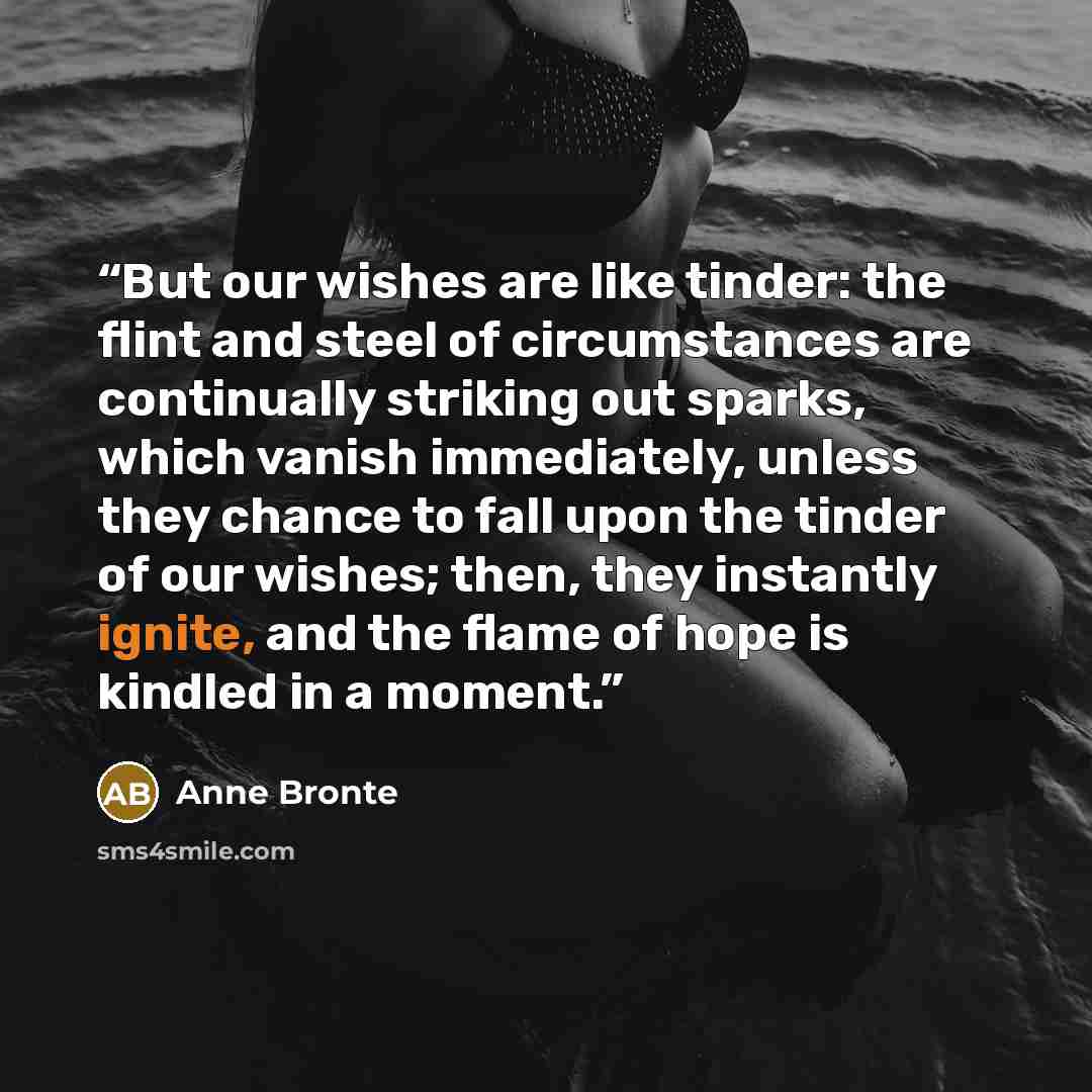“But our wishes are like tinder: the flint and steel of circumstances are continually striking out sparks, which vanish immediately, unless they chance to fall upon the tinder of our wishes; then, they instantly ignite, and the flame of hope is kindled in a moment.” quote by Anne Brontë