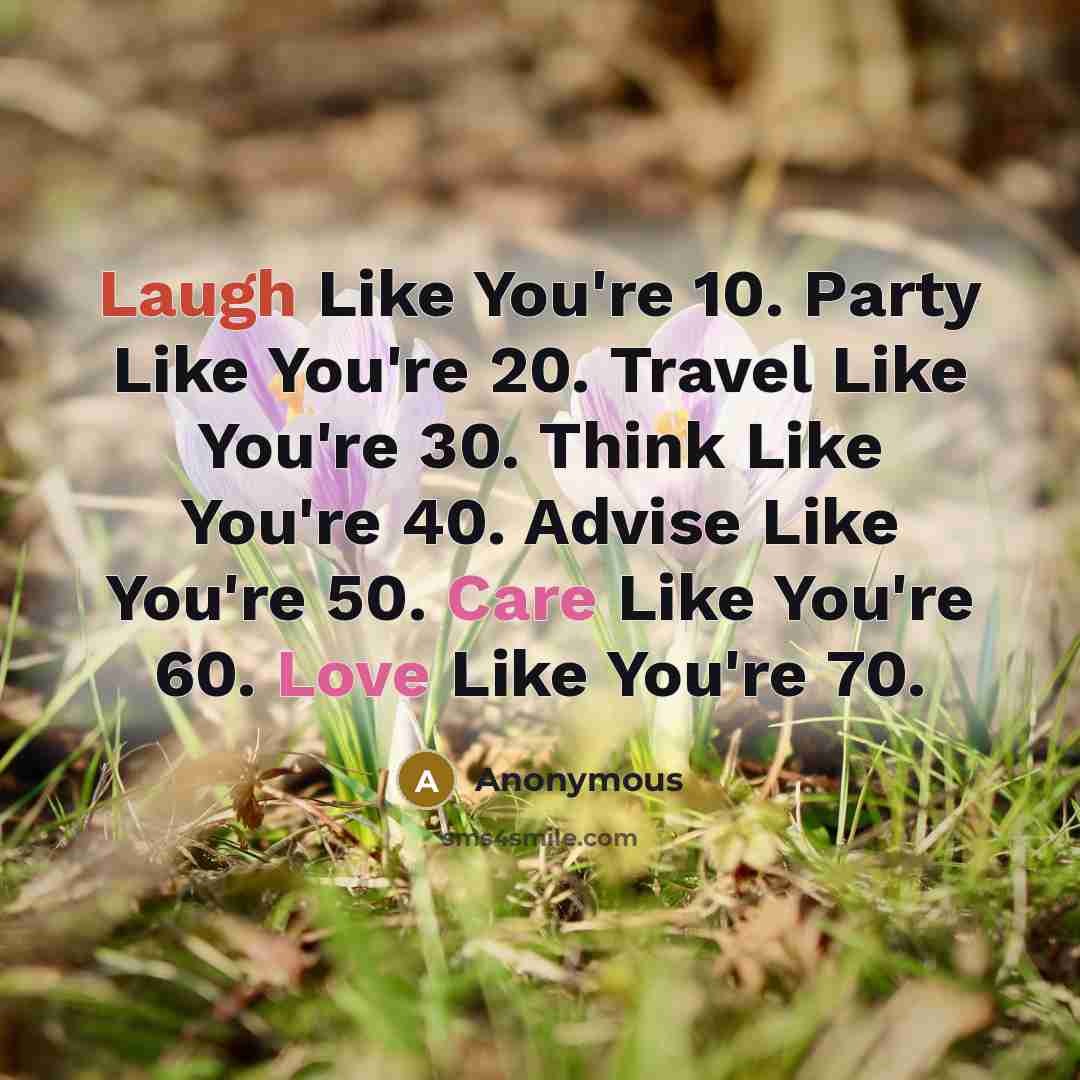 “Laugh Like You're 10. Party Like You're 20. Travel Like You're 30. Think Like You're 40. Advise Like You're 50. Care Like You're 60. Love Like You're 70.” quote by Anonymous
