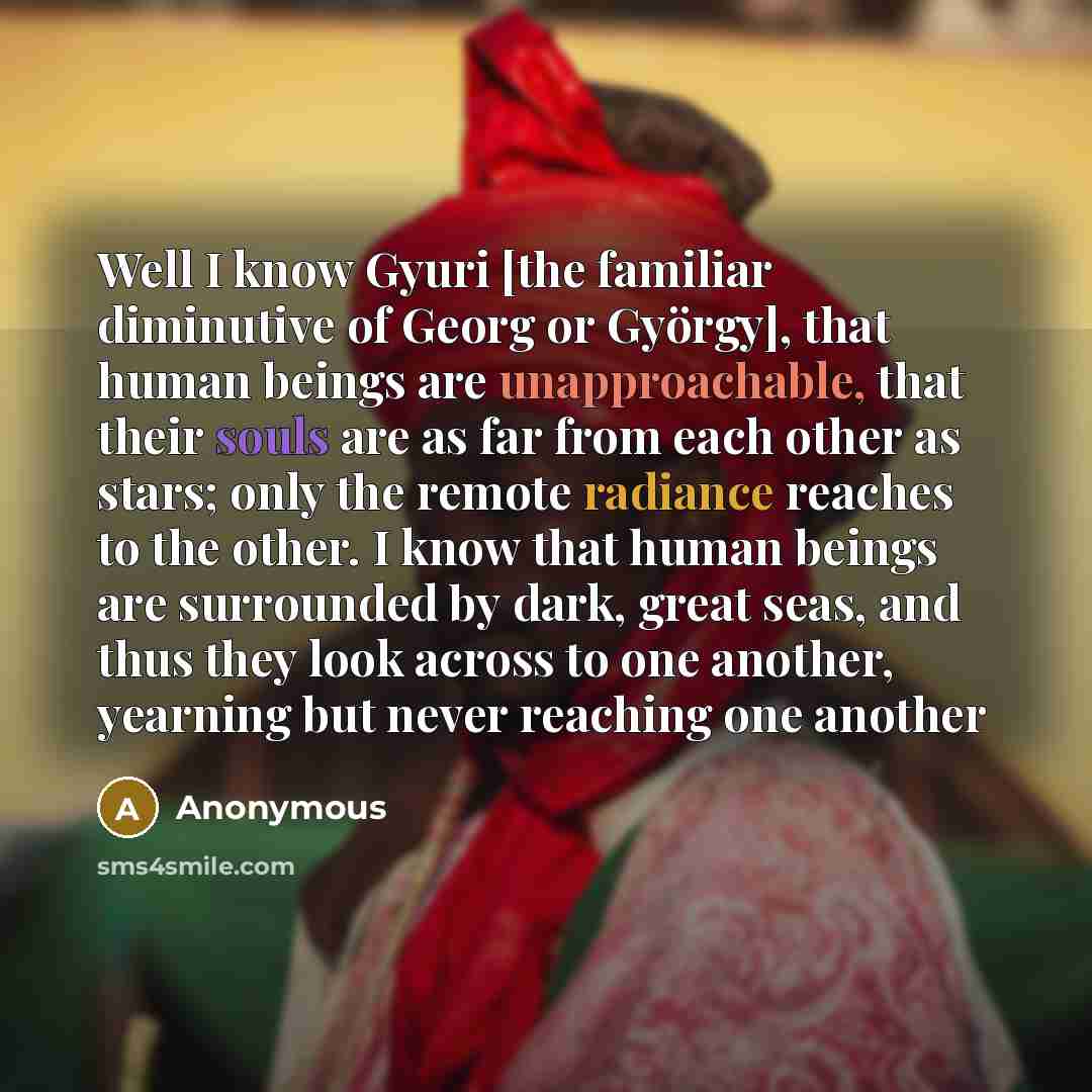 “Well I know Gyuri [the familiar diminutive of Georg or György], that human beings are unapproachable, that their souls are as far from each other as stars; only the remote radiance reaches to the other. I know that human beings are surrounded by dark, great seas, and thus they look across to one…” quote by Anonymous