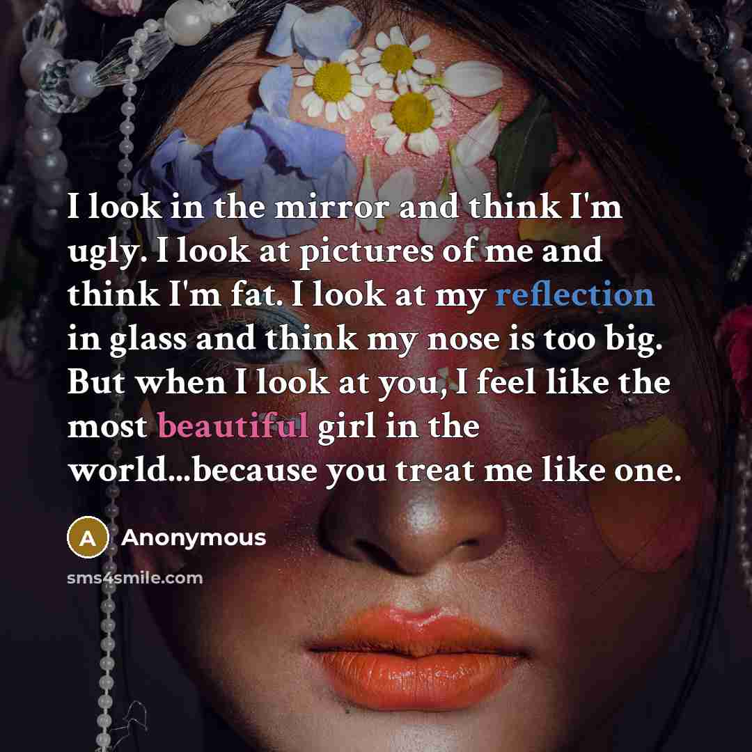 “I look in the mirror and think I'm ugly. I look at pictures of me and think I'm fat. I look at my reflection in glass and think my nose is too big. But when I look at you, I feel like the most beautiful girl in the world...because you treat me like one.” quote by Anonymous