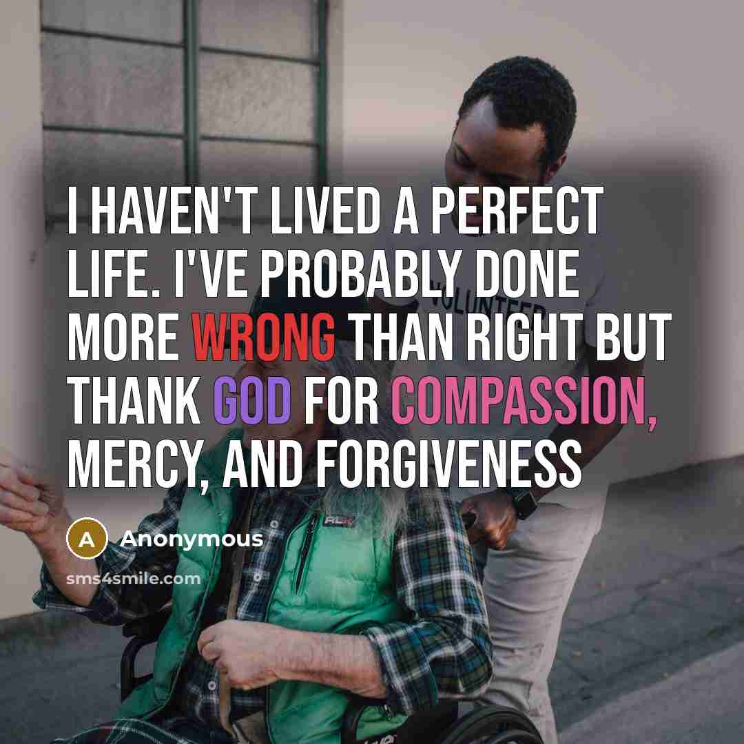 “I haven't lived a perfect life. I've probably done more wrong than right but thank God for compassion, mercy, and forgiveness” quote by Anonymous