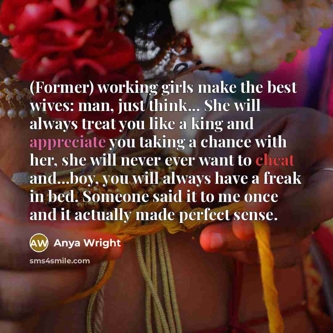 “(Former) working girls make the best wives: man, just think... She will always treat you like a king and appreciate you taking a chance with her, she will never ever want to cheat and...boy, you will always have a freak in bed. Someone said it to me once and it actually made perfect sense.” quote by Anya Wright