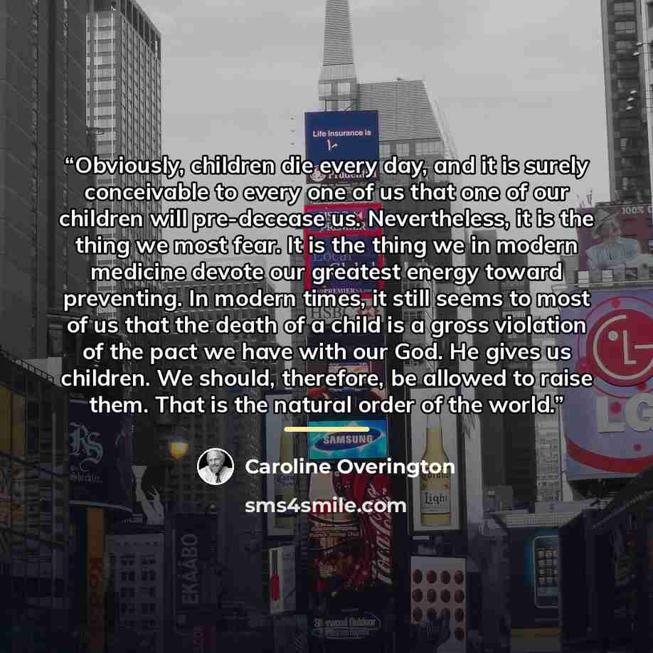 “Obviously, children die every day, and it is surely conceivable to every one of us that one of our children will pre-decease us. Nevertheless, it is the thing we most fear. It is the thing we in modern medicine devote our greatest energy toward preventing. In modern times, it still seems to most…” quote by Caroline Overington
