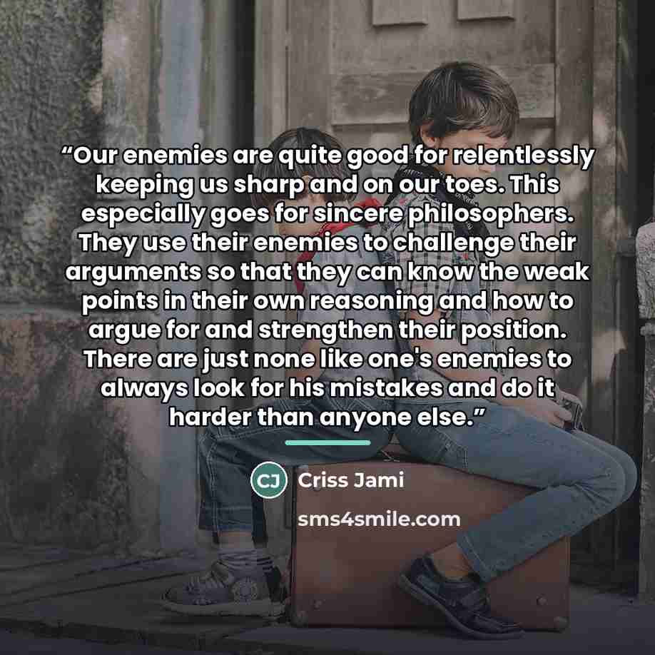 “Our enemies are quite good for relentlessly keeping us sharp and on our toes. This especially goes for sincere philosophers. They use their enemies to challenge their arguments so that they can know the weak points in their own reasoning and how to argue for and strengthen their position. There…” quote by Criss Jami