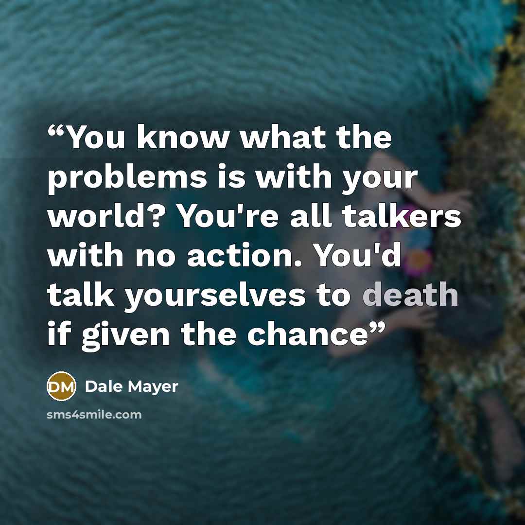 “You know what the problems is with your world? You're all talkers with no action. You'd talk yourselves to death if given the chance” quote by Dale Mayer