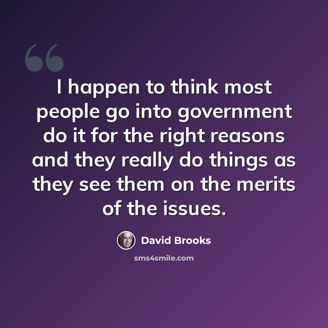 “I happen to think most people go into government do it for the right reasons and they really do things as they see them on the merits of the issues.” quote by David Brooks