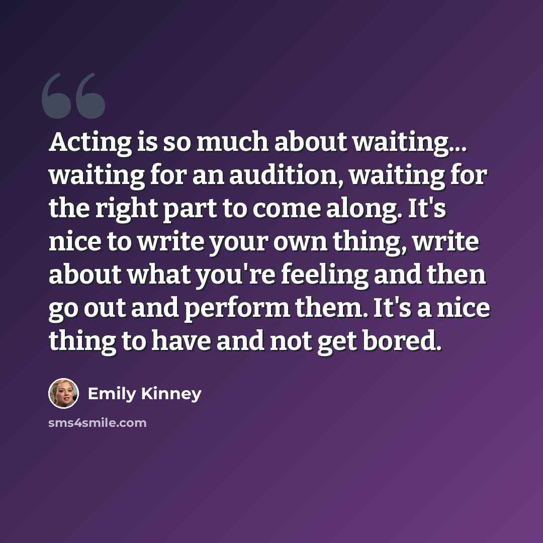 “Acting is so much about waiting... waiting for an audition, waiting for the right part to come along. It's nice to write your own thing, write about what you're feeling and then go out and perform them. It's a nice thing to have and not get bored.” quote by Emily Kinney