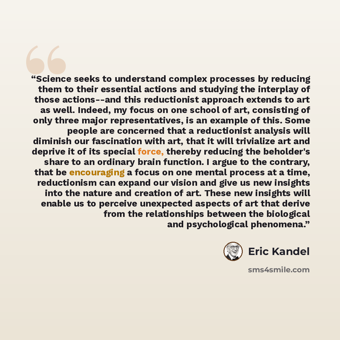 “Science seeks to understand complex processes by reducing them to their essential actions and studying the interplay of those actions--and this reductionist approach extends to art as well. Indeed, my focus on one school of art, consisting of only three major representatives, is an example of…” quote by Eric Kandel