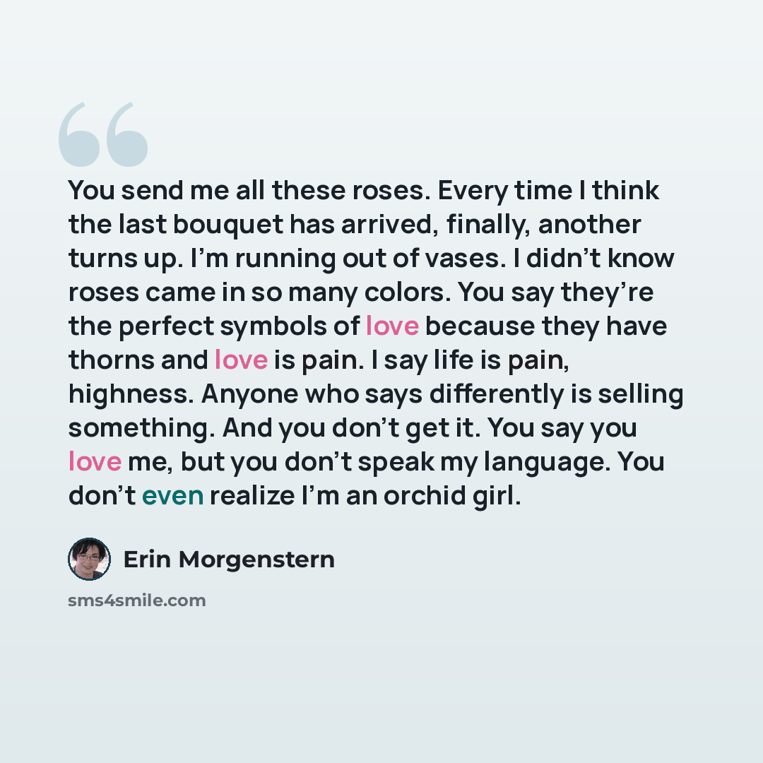 “You send me all these roses. Every time I think the last bouquet has arrived, finally, another turns up. I’m running out of vases. I didn’t know roses came in so many colors. You say they’re the perfect symbols of love because they have thorns and love is pain. I say life is pain, highness. Anyone…” quote by Erin Morgenstern