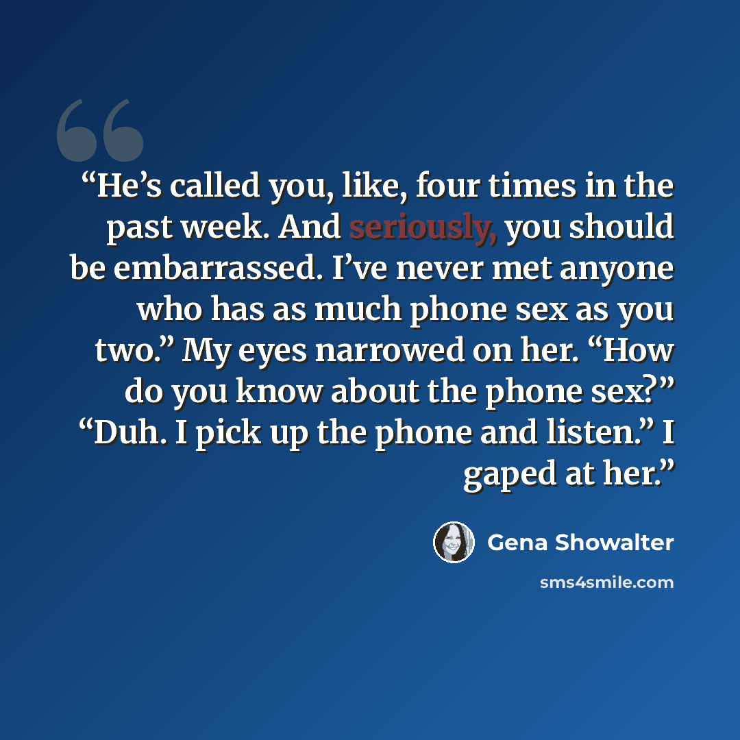 “He’s called you, like, four times in the past week. And seriously, you should be embarrassed. I’ve never met anyone who has as much phone sex as you two.” My eyes narrowed on her. “How do you know about the phone sex?” “Duh. I pick up the phone and listen.” I gaped at her.” quote by Gena Showalter