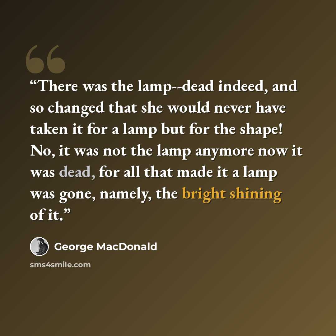 “There was the lamp--dead indeed, and so changed that she would never have taken it for a lamp but for the shape! No, it was not the lamp anymore now it was dead, for all that made it a lamp was gone, namely, the bright shining of it.” quote by George MacDonald