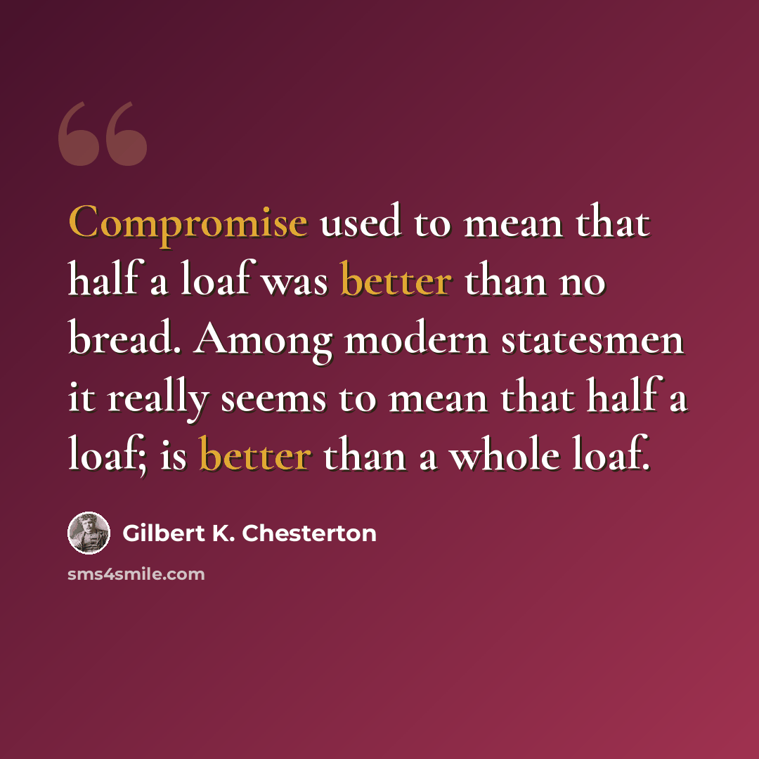 “Compromise used to mean that half a loaf was better than no bread. Among modern statesmen it really seems to mean that half a loaf; is better than a whole loaf.” quote by Gilbert K. Chesterton