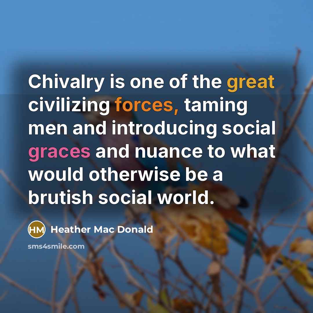 “Chivalry is one of the great civilizing forces, taming men and introducing social graces and nuance to what would otherwise be a brutish social world.” quote by Heather Mac Donald