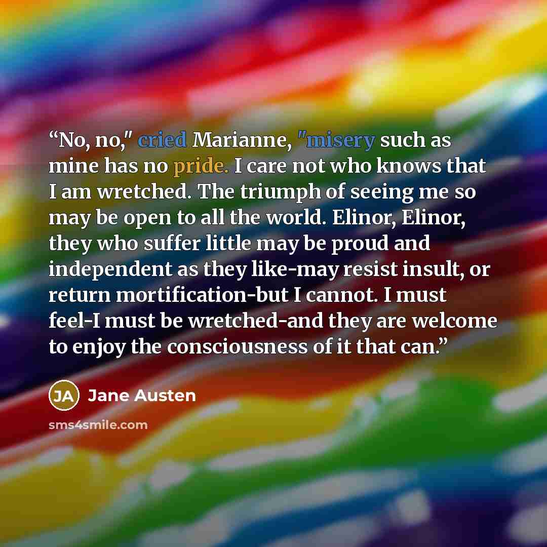 “No, no," cried Marianne, "misery such as mine has no pride. I care not who knows that I am wretched. The triumph of seeing me so may be open to all the world. Elinor, Elinor, they who suffer little may be proud and independent as they like-may resist insult, or return mortification-but I cannot. I…” quote by Jane Austen