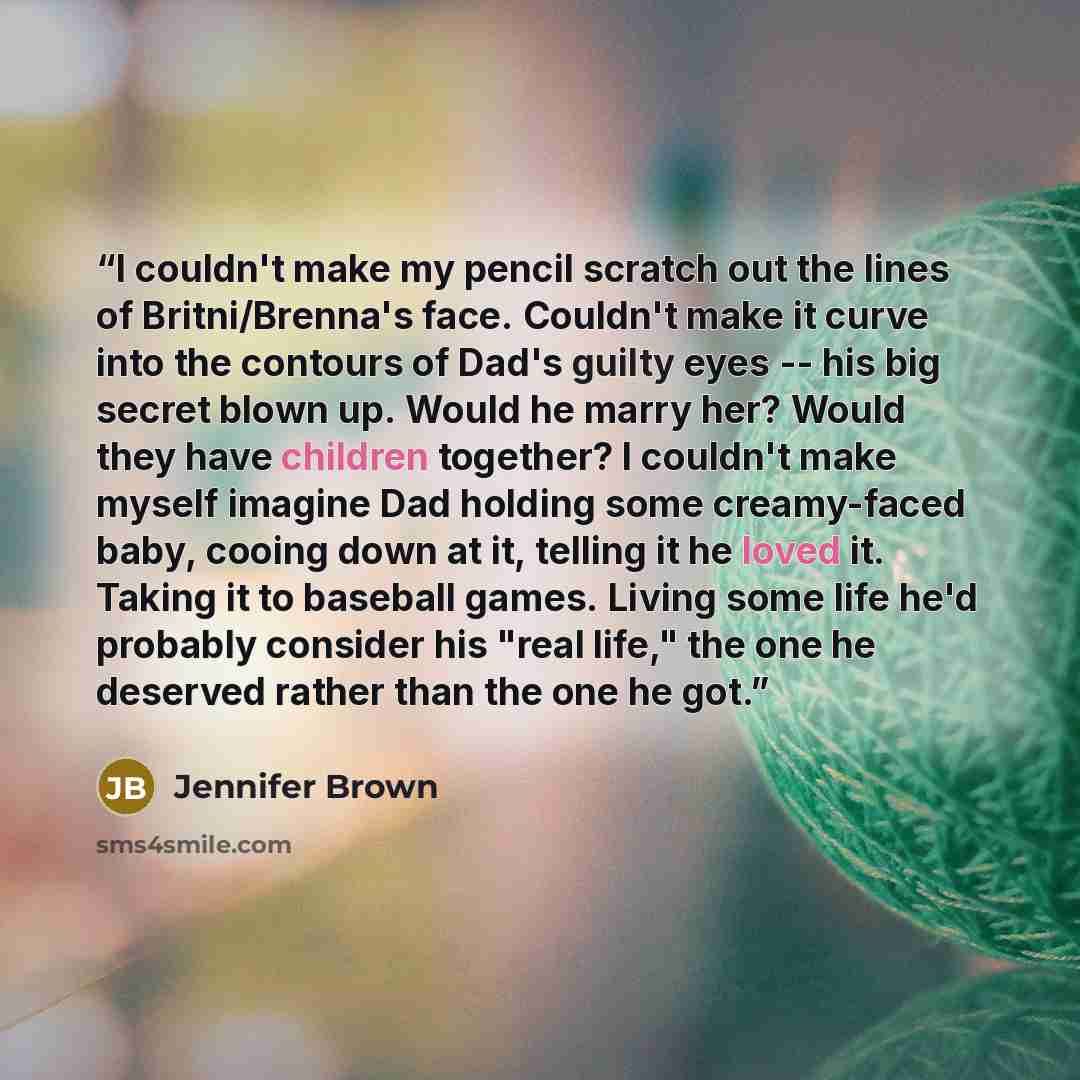 “I couldn't make my pencil scratch out the lines of Britni/Brenna's face. Couldn't make it curve into the contours of Dad's guilty eyes -- his big secret blown up. Would he marry her? Would they have children together? I couldn't make myself imagine Dad holding some creamy-faced baby, cooing down…” quote by Jennifer Brown