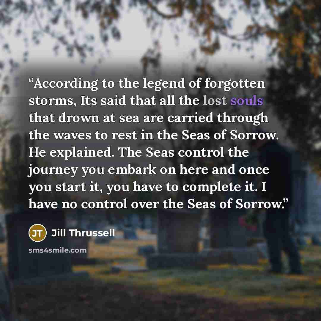 “According to the legend of forgotten storms, Its said that all the lost souls that drown at sea are carried through the waves to rest in the Seas of Sorrow. He explained. The Seas control the journey you embark on here and once you start it, you have to complete it. I have no control over the Seas…” quote by Jill Thrussell