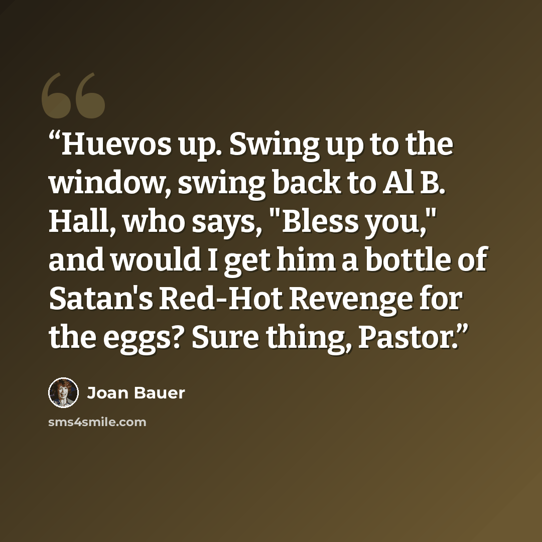 “Huevos up. Swing up to the window, swing back to Al B. Hall, who says, "Bless you," and would I get him a bottle of Satan's Red-Hot Revenge for the eggs? Sure thing, Pastor.” quote by Joan Bauer
