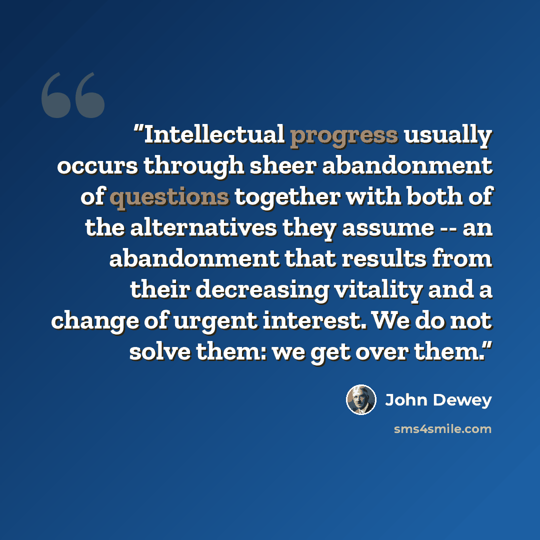“Intellectual progress usually occurs through sheer abandonment of questions together with both of the alternatives they assume -- an abandonment that results from their decreasing vitality and a change of urgent interest. We do not solve them: we get over them.” quote by John Dewey