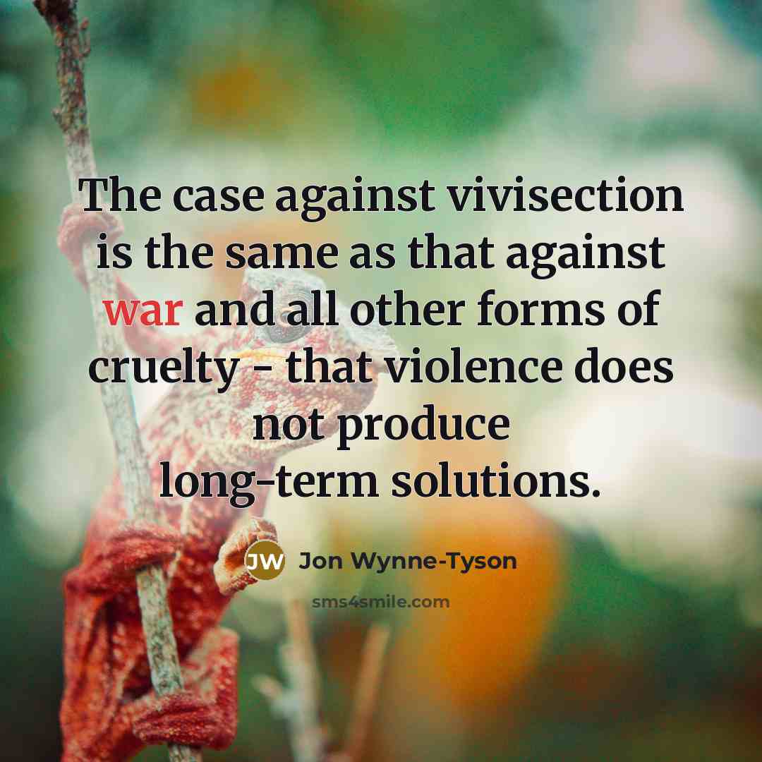 “The case against vivisection is the same as that against war and all other forms of cruelty - that violence does not produce long-term solutions.” quote by Jon Wynne-Tyson