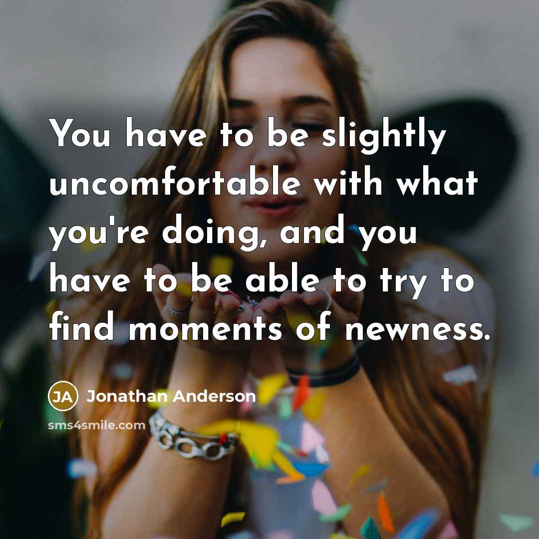 “You have to be slightly uncomfortable with what you're doing, and you have to be able to try to find moments of newness.” quote by Jonathan Anderson