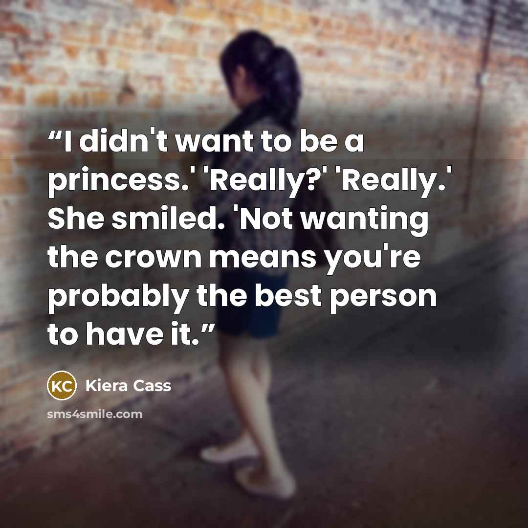 “I didn't want to be a princess.' 'Really?' 'Really.' She smiled. 'Not wanting the crown means you're probably the best person to have it.” quote by Kiera Cass