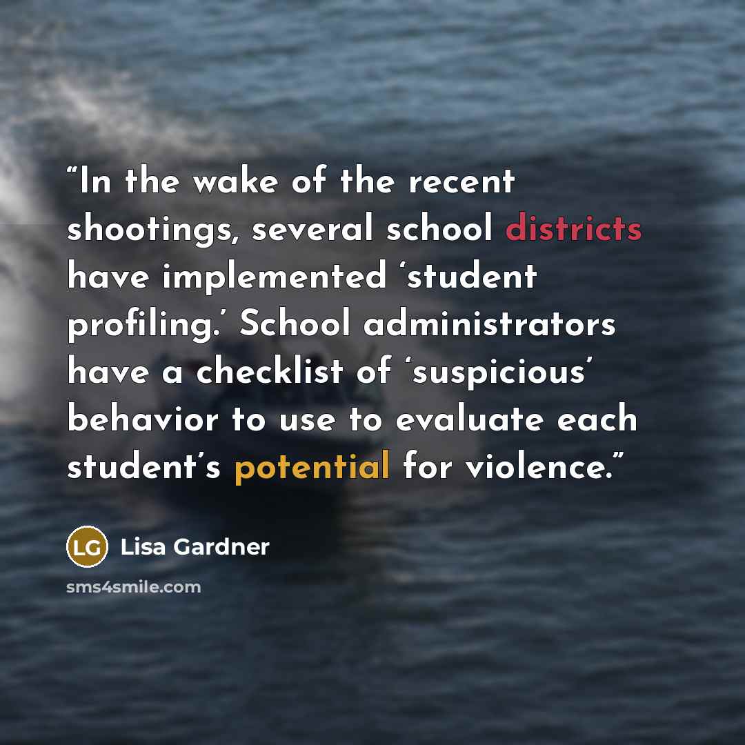 “In the wake of the recent shootings, several school districts have implemented ‘student profiling.’ School administrators have a checklist of ‘suspicious’ behavior to use to evaluate each student’s potential for violence.” quote by Lisa Gardner