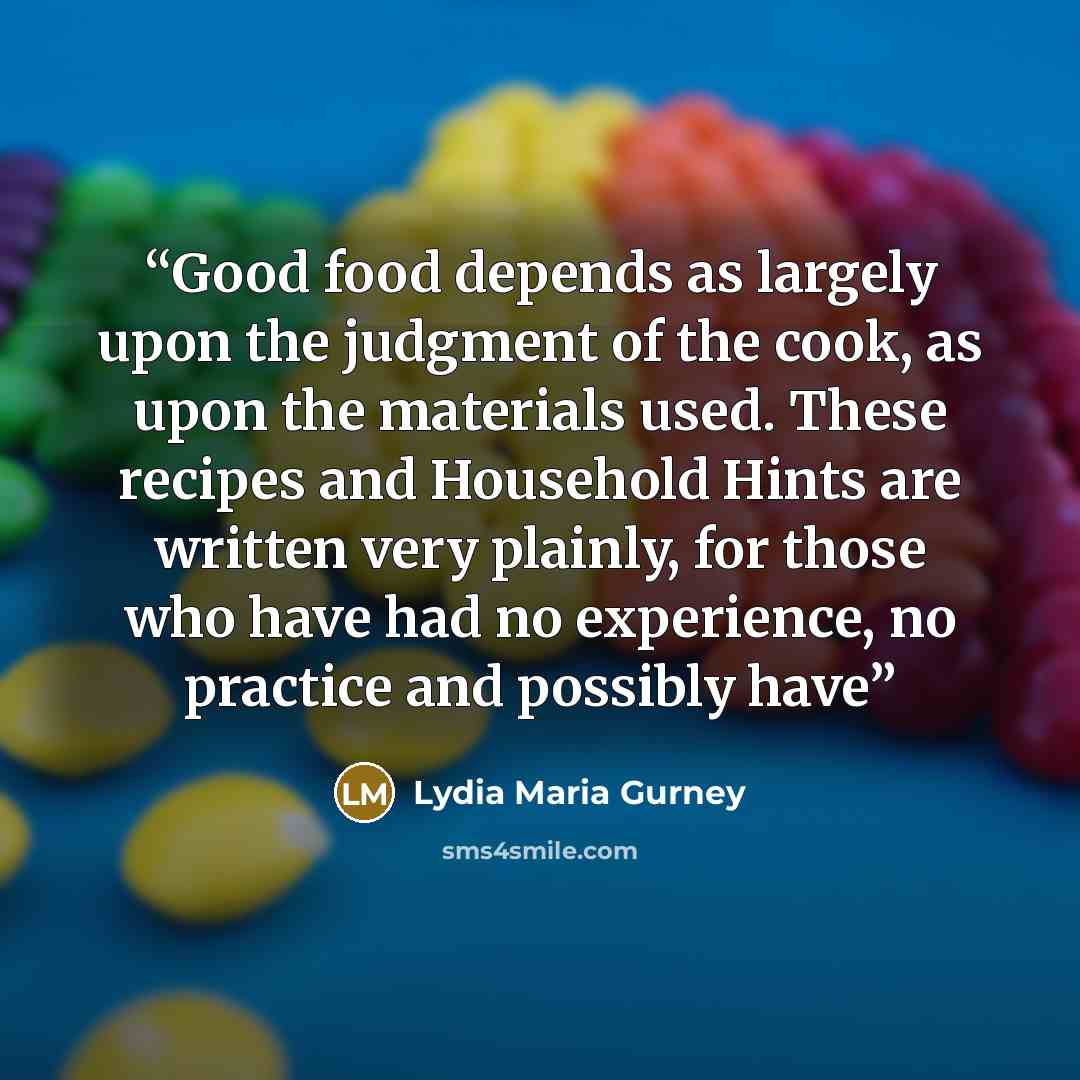 “Good food depends as largely upon the judgment of the cook, as upon the materials used. These recipes and Household Hints are written very plainly, for those who have had no experience, no practice and possibly have” quote by Lydia Maria Gurney