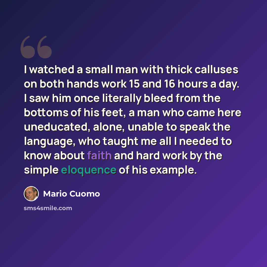 “I watched a small man with thick calluses on both hands work 15 and 16 hours a day. I saw him once literally bleed from the bottoms of his feet, a man who came here uneducated, alone, unable to speak the language, who taught me all I needed to know about faith and hard work by the simple eloquence…” quote by Mario Cuomo
