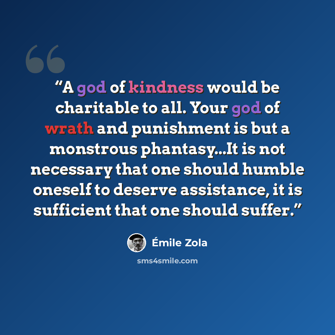 “A god of kindness would be charitable to all. Your god of wrath and punishment is but a monstrous phantasy...It is not necessary that one should humble oneself to deserve assistance, it is sufficient that one should suffer.” quote by Emile Zola