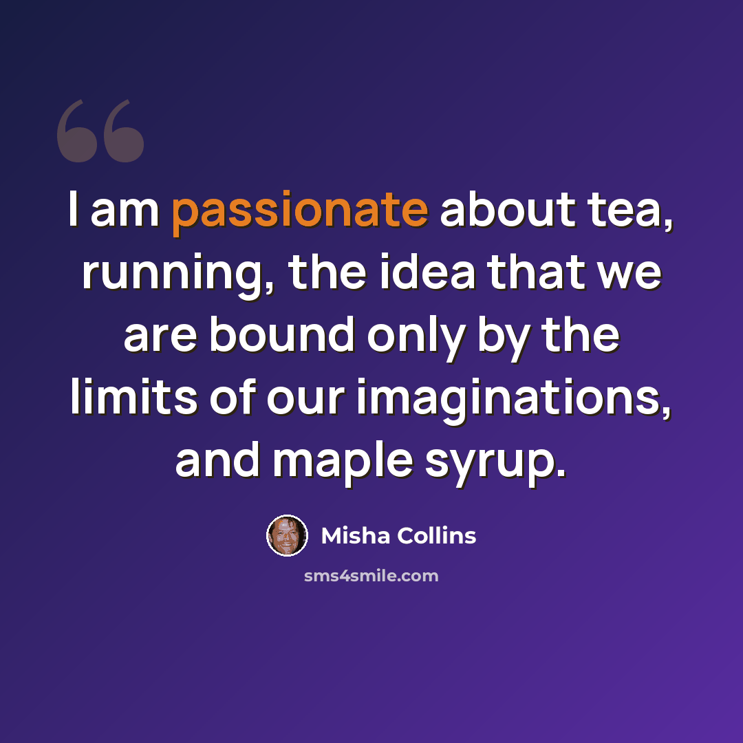 “I am passionate about tea, running, the idea that we are bound only by the limits of our imaginations, and maple syrup.” quote by Misha Collins