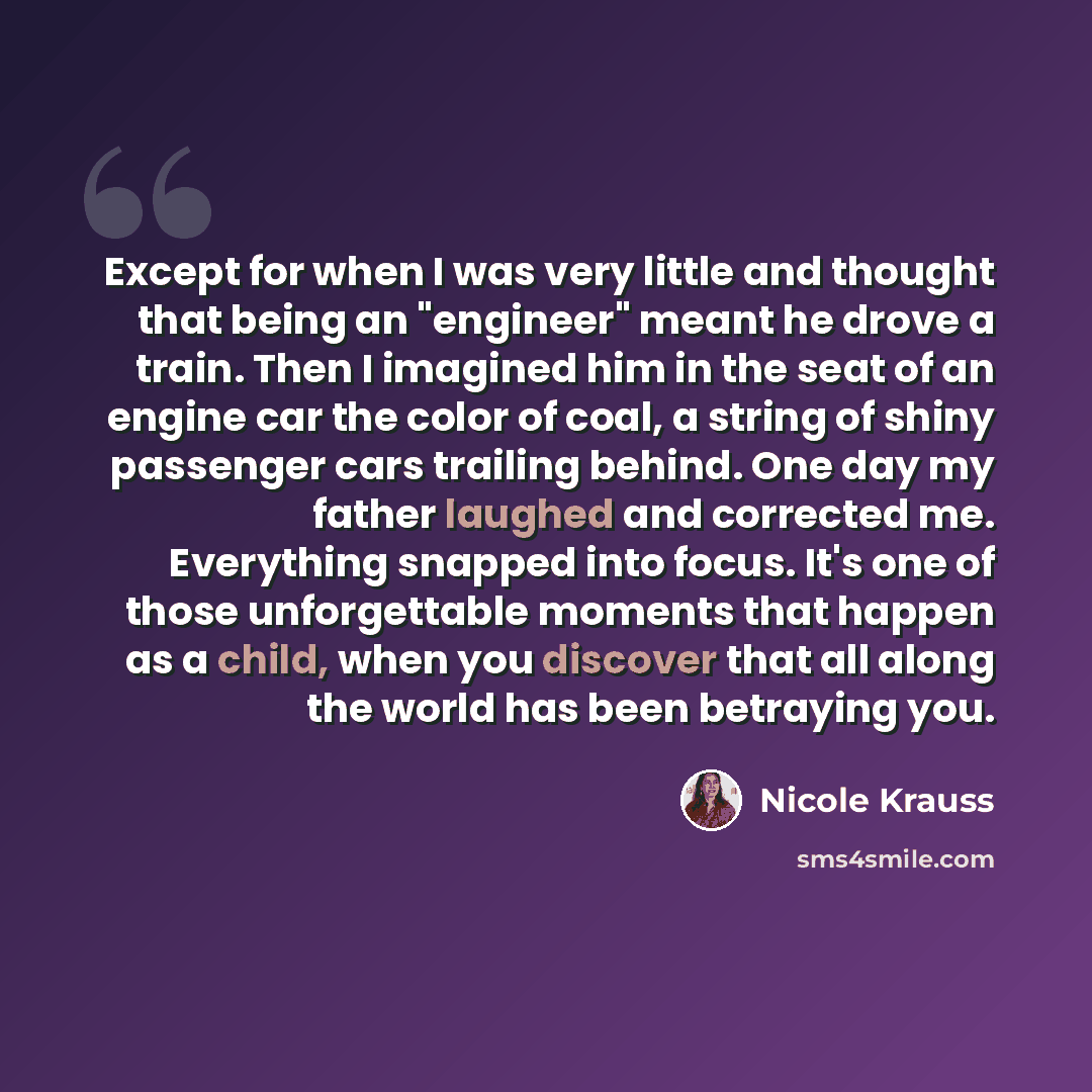 “Except for when I was very little and thought that being an "engineer" meant he drove a train. Then I imagined him in the seat of an engine car the color of coal, a string of shiny passenger cars trailing behind. One day my father laughed and corrected me. Everything snapped into focus. It's one…” quote by Nicole Krauss