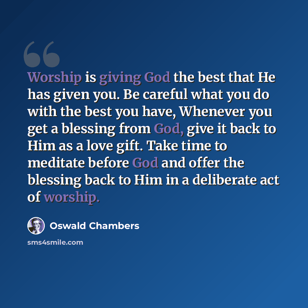 “Worship is giving God the best that He has given you. Be careful what you do with the best you have, Whenever you get a blessing from God, give it back to Him as a love gift. Take time to meditate before God and offer the blessing back to Him in a deliberate act of worship.” quote by Oswald Chambers