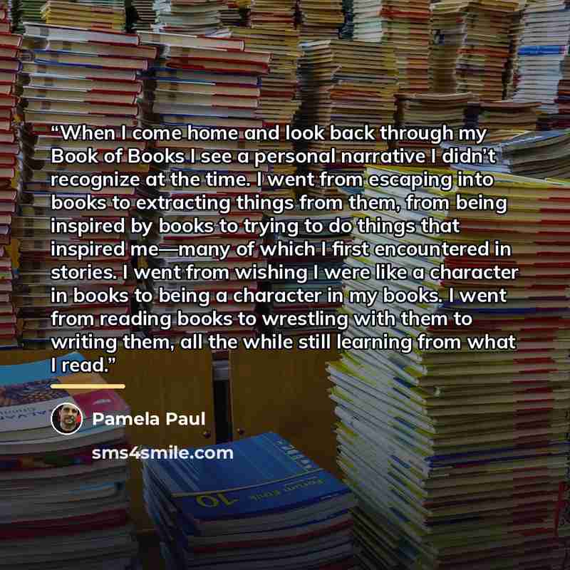 “When I come home and look back through my Book of Books I see a personal narrative I didn’t recognize at the time. I went from escaping into books to extracting things from them, from being inspired by books to trying to do things that inspired me—many of which I first encountered in stories. I…” quote by Pamela Paul