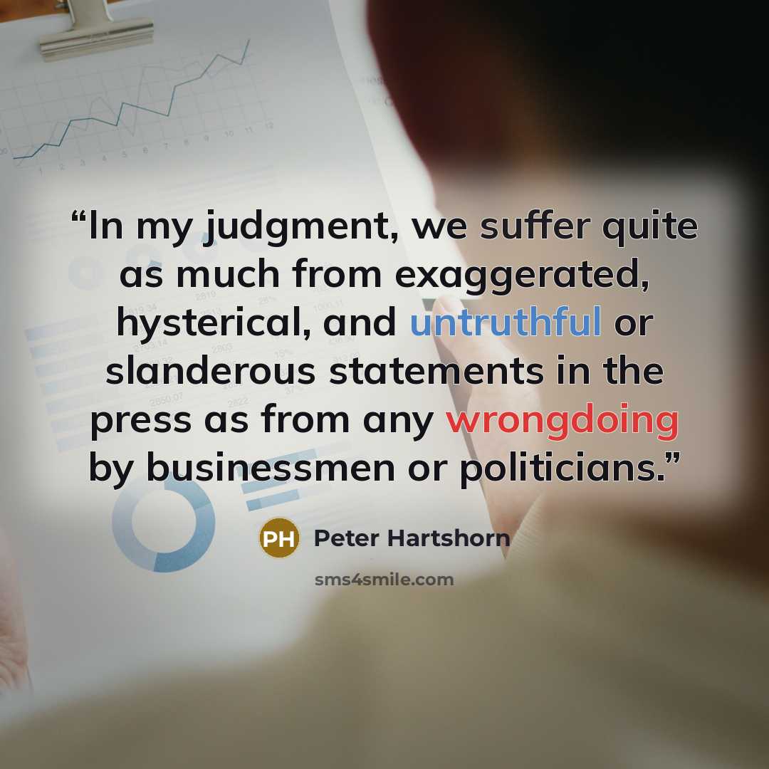 “In my judgment, we suffer quite as much from exaggerated, hysterical, and untruthful or slanderous statements in the press as from any wrongdoing by businessmen or politicians.” quote by Peter Hartshorn