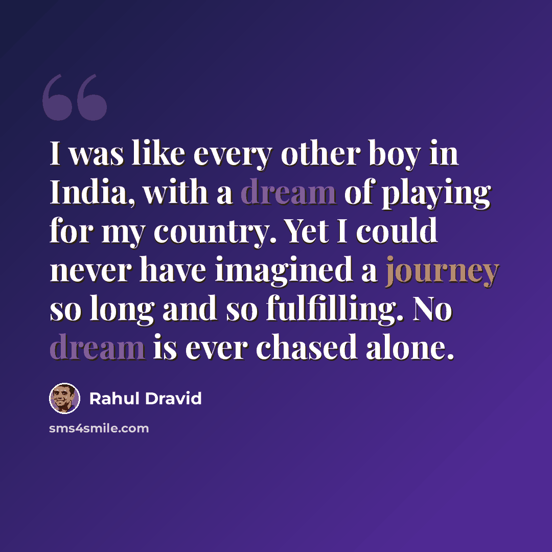 “I was like every other boy in India, with a dream of playing for my country. Yet I could never have imagined a journey so long and so fulfilling. No dream is ever chased alone.” quote by Rahul Dravid