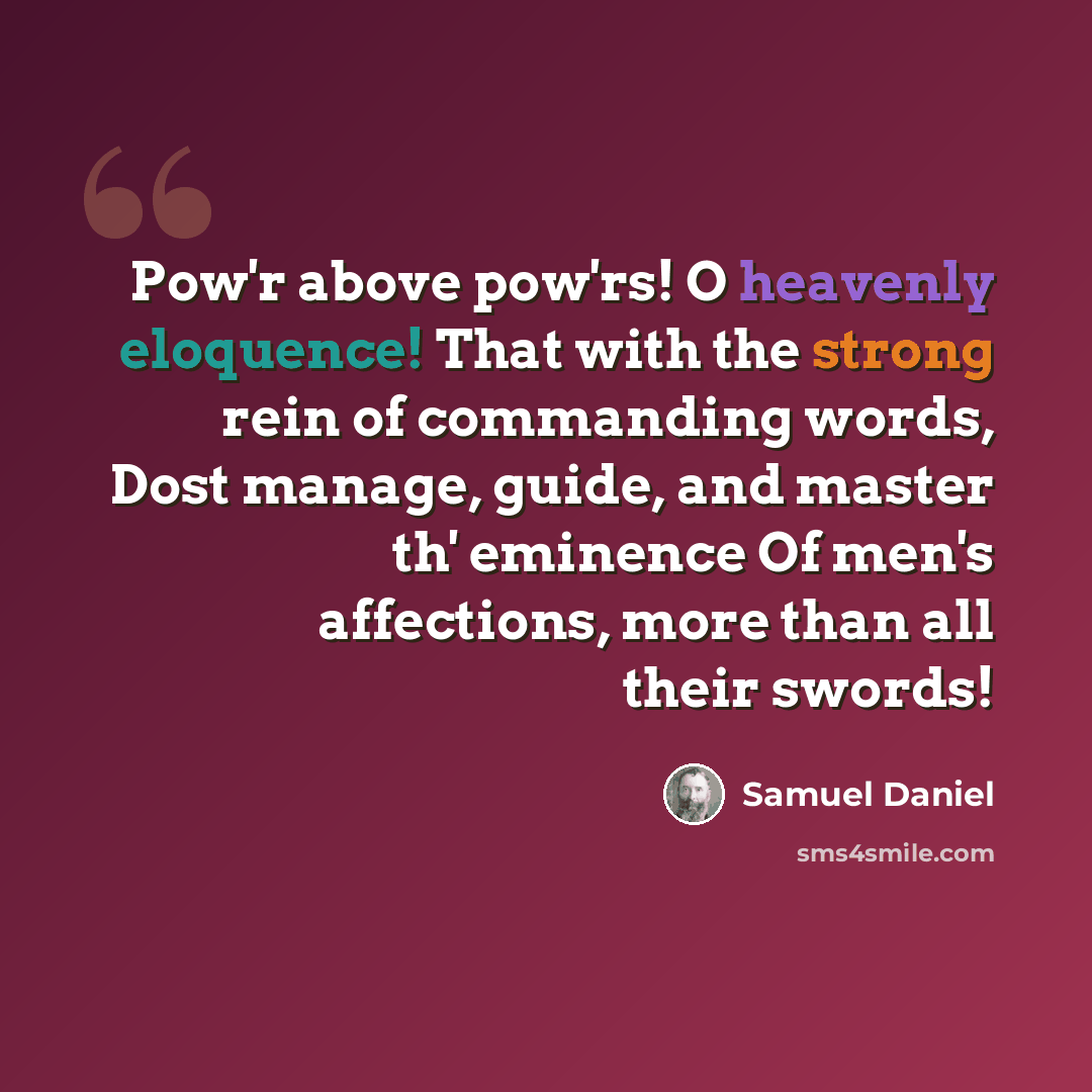 “Pow'r above pow'rs! O heavenly eloquence! That with the strong rein of commanding words, Dost manage, guide, and master th' eminence Of men's affections, more than all their swords!” quote by Samuel Daniel