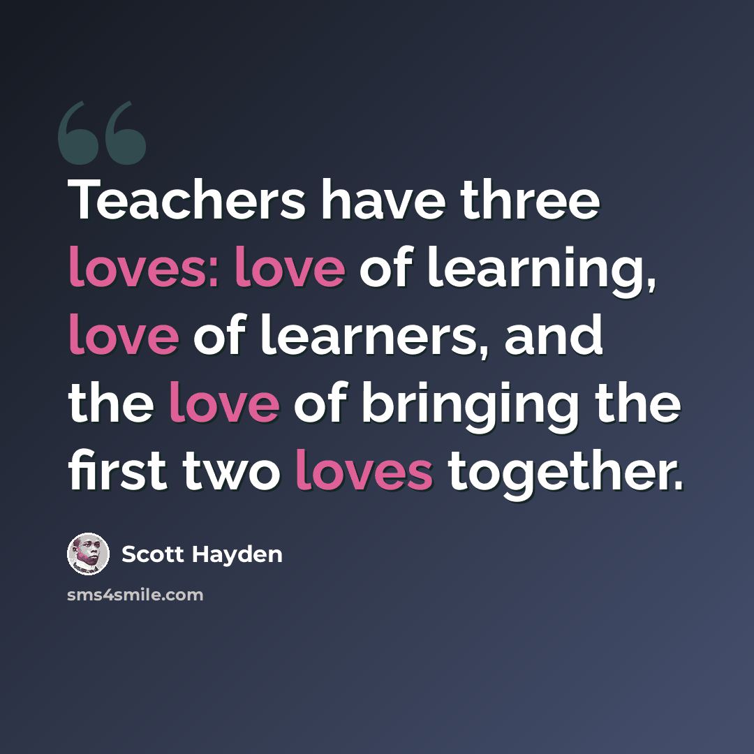 “Teachers have three loves: love of learning, love of learners, and the love of bringing the first two loves together.” quote by Scott Hayden