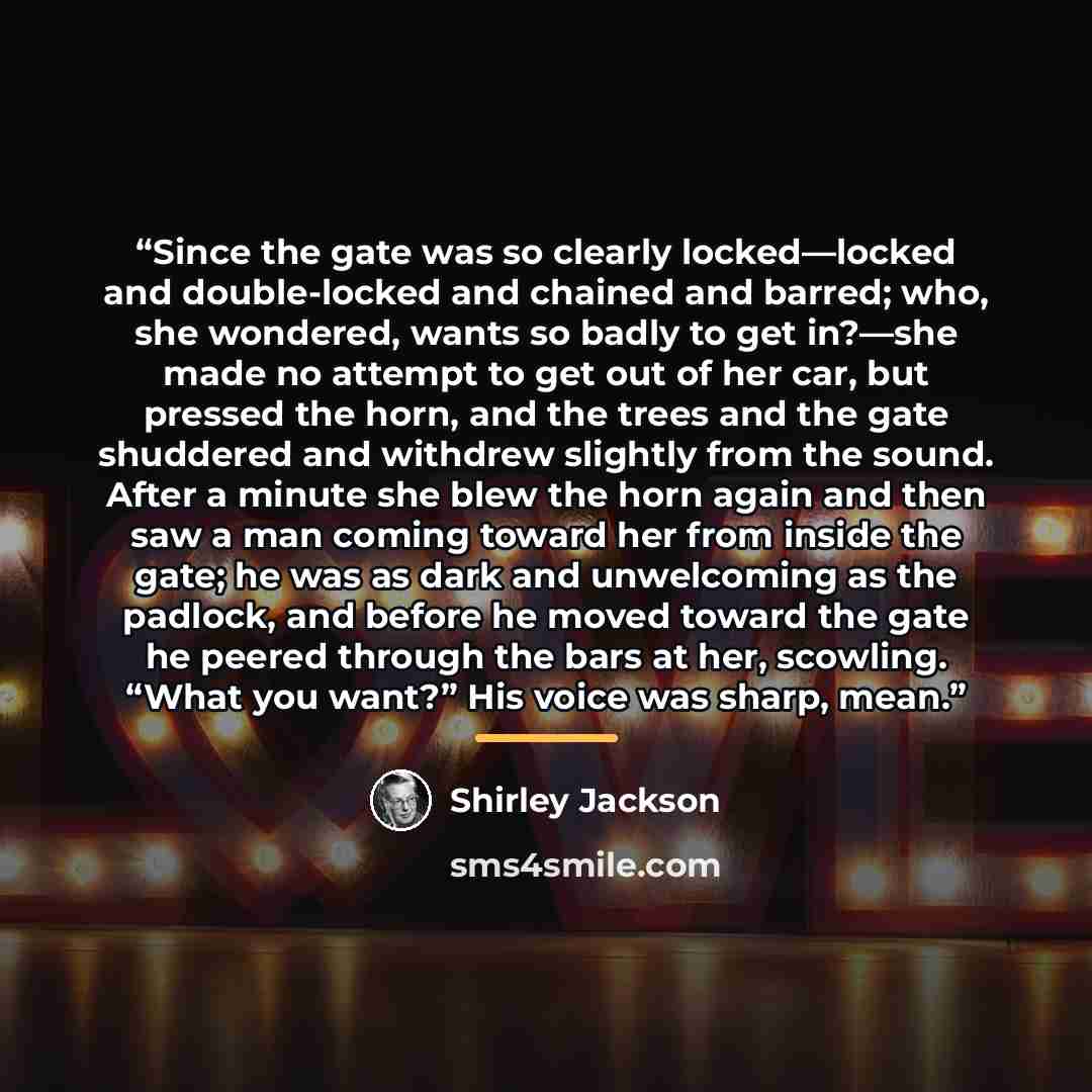 “Since the gate was so clearly locked—locked and double-locked and chained and barred; who, she wondered, wants so badly to get in?—she made no attempt to get out of her car, but pressed the horn, and the trees and the gate shuddered and withdrew slightly from the sound. After a minute she blew the…” quote by Shirley Jackson