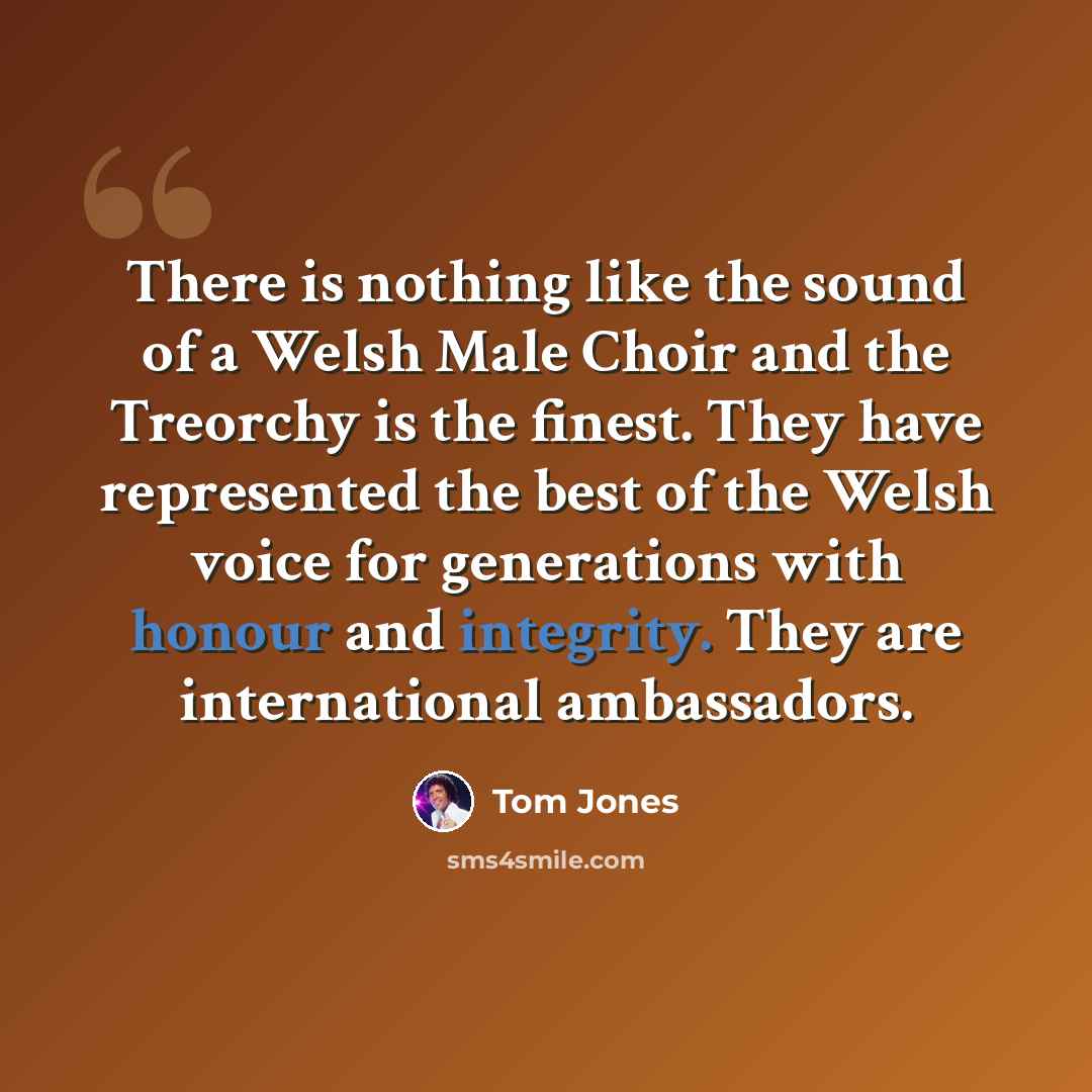 “There is nothing like the sound of a Welsh Male Choir and the Treorchy is the finest. They have represented the best of the Welsh voice for generations with honour and integrity. They are international ambassadors.” quote by Tom Jones