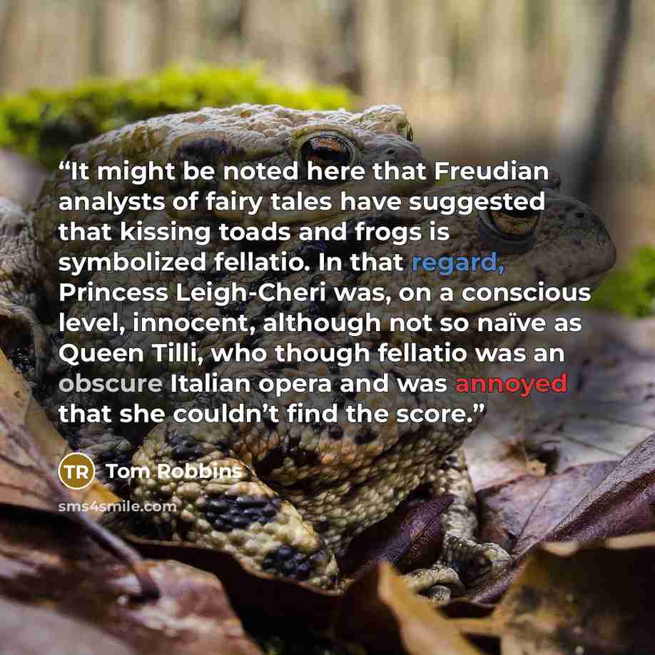 “It might be noted here that Freudian analysts of fairy tales have suggested that kissing toads and frogs is symbolized fellatio. In that regard, Princess Leigh-Cheri was, on a conscious level, innocent, although not so naïve as Queen Tilli, who though fellatio was an obscure Italian opera and was…” quote by Tom Robbins